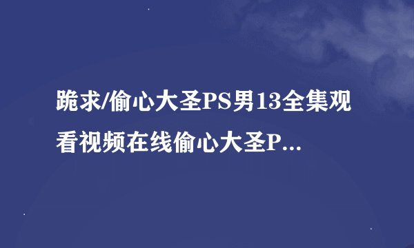 跪求/偷心大圣PS男13全集观看视频在线偷心大圣PS男13集预告优酷直播地址？