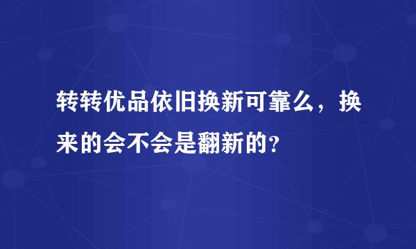 转转优品依旧换新可靠么，换来的会不会是翻新的？