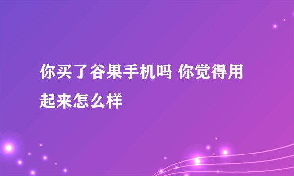你买了谷果手机吗 你觉得用起来怎么样
