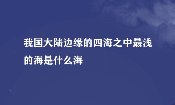 我国大陆边缘的四海之中最浅的海是什么海