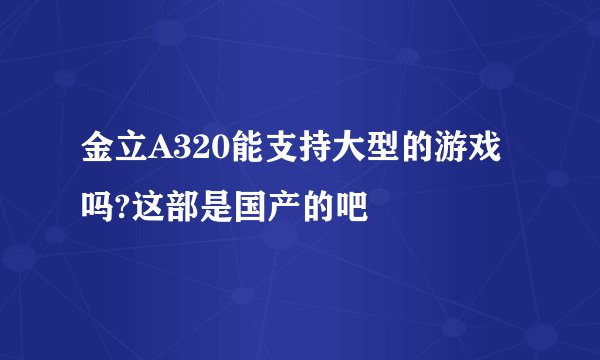 金立A320能支持大型的游戏吗?这部是国产的吧