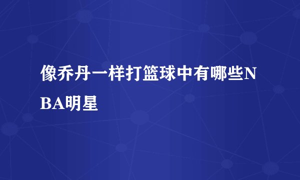 像乔丹一样打篮球中有哪些NBA明星