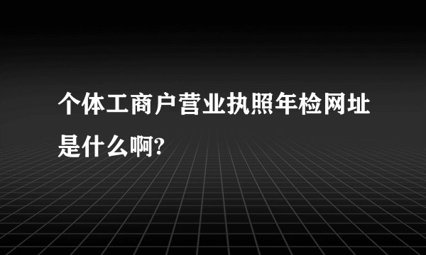 个体工商户营业执照年检网址是什么啊?