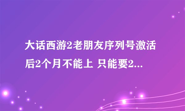 大话西游2老朋友序列号激活后2个月不能上 只能要2个小时。是上了怎么办