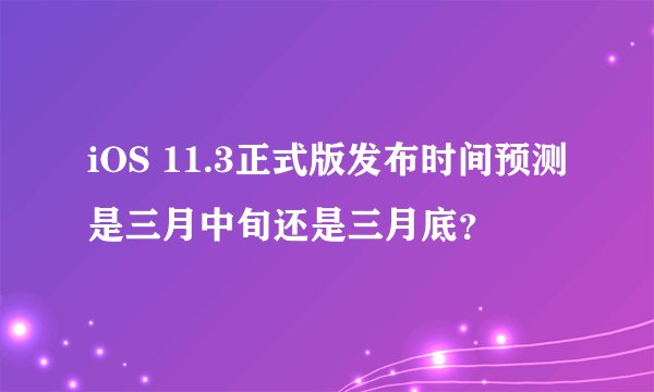iOS 11.3正式版发布时间预测是三月中旬还是三月底？