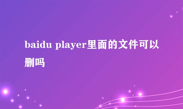 baidu player里面的文件可以删吗