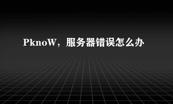 PknoW，服务器错误怎么办