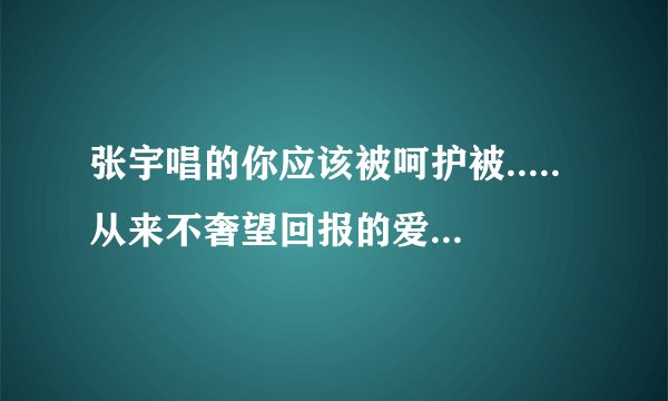 张宇唱的你应该被呵护被.....从来不奢望回报的爱 让我暂时的离开是哪个歌?