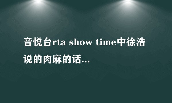 音悦台rta show time中徐浩说的肉麻的话是什么？谁可以告诉我？？？