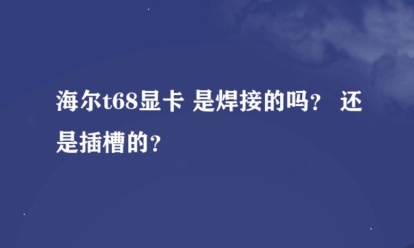 海尔t68显卡 是焊接的吗？ 还是插槽的？