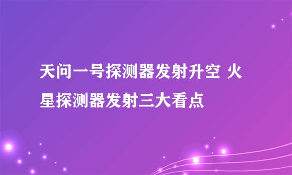 天问一号探测器发射升空 火星探测器发射三大看点
