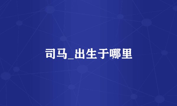 司马_出生于哪里