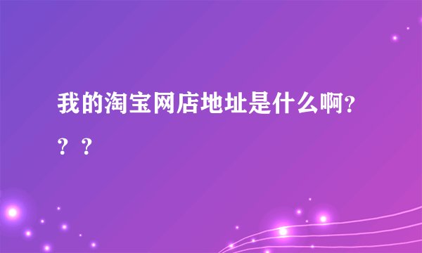 我的淘宝网店地址是什么啊？？？