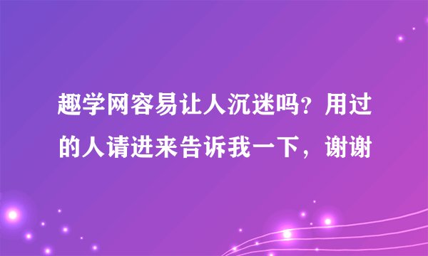 趣学网容易让人沉迷吗？用过的人请进来告诉我一下，谢谢