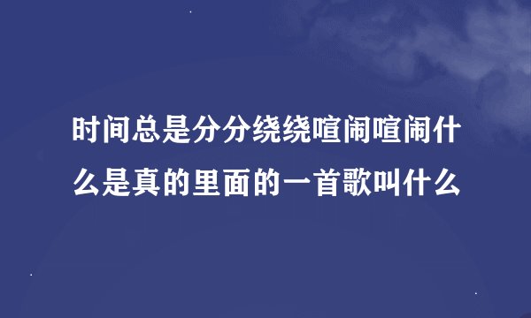 时间总是分分绕绕喧闹喧闹什么是真的里面的一首歌叫什么