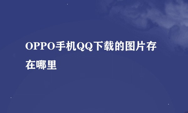 OPPO手机QQ下载的图片存在哪里