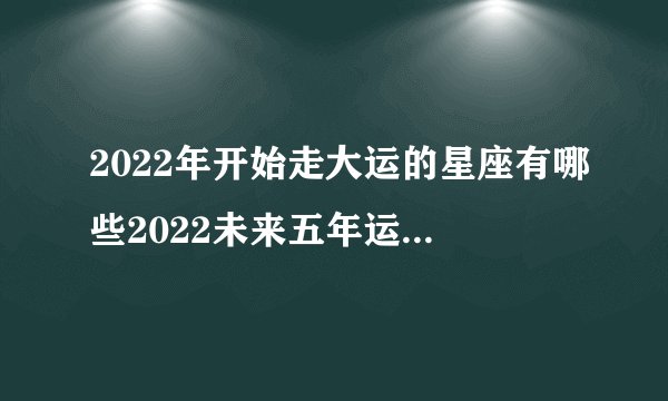 2022年开始走大运的星座有哪些2022未来五年运势最好的星座