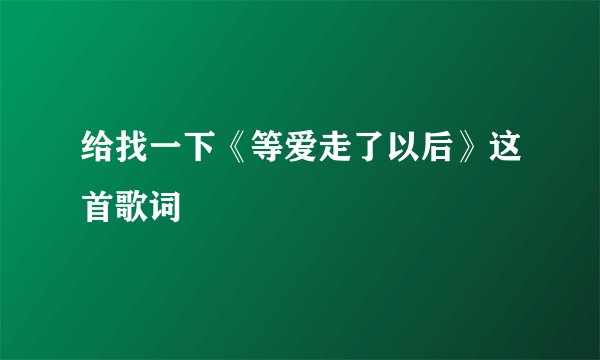给找一下《等爱走了以后》这首歌词
