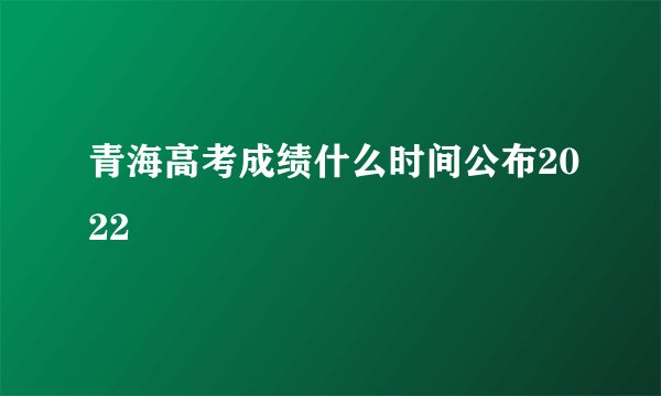 青海高考成绩什么时间公布2022