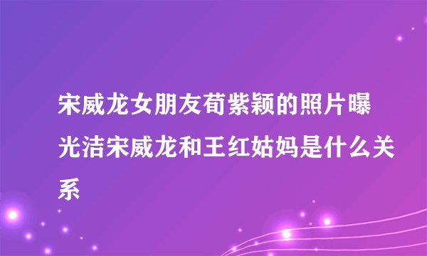 宋威龙女朋友荀紫颖的照片曝光洁宋威龙和王红姑妈是什么关系