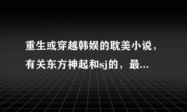 重生或穿越韩娱的耽美小说，有关东方神起和sj的，最好是在中主角的，长篇的