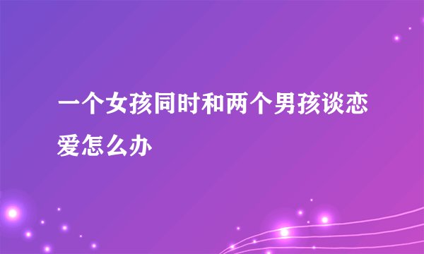 一个女孩同时和两个男孩谈恋爱怎么办