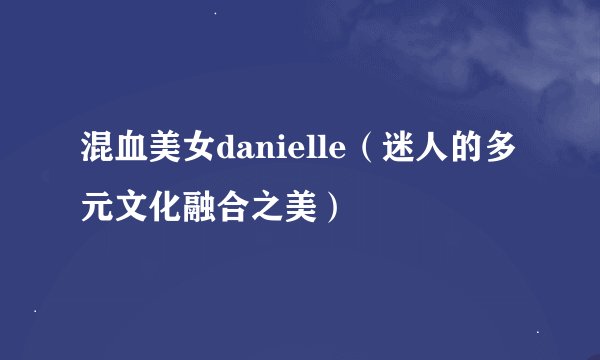 混血美女danielle（迷人的多元文化融合之美）