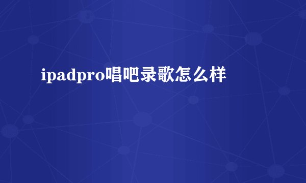 ipadpro唱吧录歌怎么样