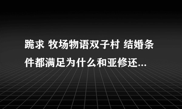 跪求 牧场物语双子村 结婚条件都满足为什么和亚修还不触发求婚对话