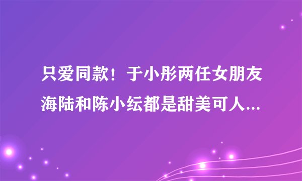 只爱同款！于小彤两任女朋友海陆和陈小纭都是甜美可人的大姐姐