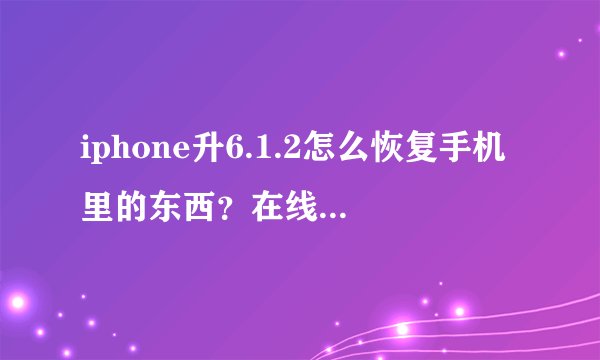 iphone升6.1.2怎么恢复手机里的东西？在线等 急！