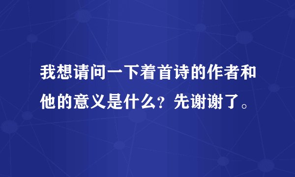 我想请问一下着首诗的作者和他的意义是什么？先谢谢了。