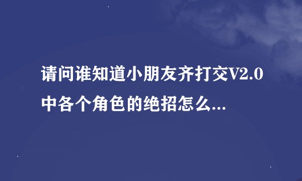 请问谁知道小朋友齐打交V2.0中各个角色的绝招怎么发呀?最好是发个图来.谢谢!