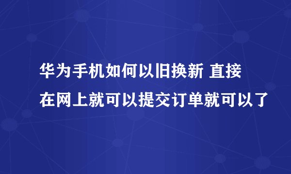 华为手机如何以旧换新 直接在网上就可以提交订单就可以了