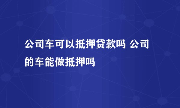 公司车可以抵押贷款吗 公司的车能做抵押吗