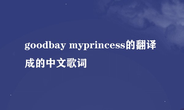 goodbay myprincess的翻译成的中文歌词
