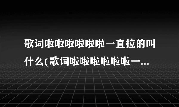 歌词啦啦啦啦啦啦一直拉的叫什么(歌词啦啦啦啦啦啦一直拉的叫什么歌)