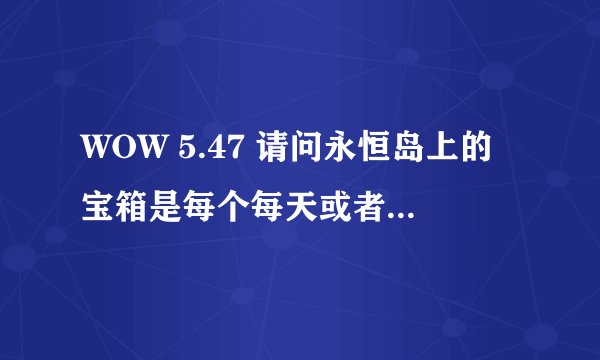 WOW 5.47 请问永恒岛上的宝箱是每个每天或者每个礼拜只能开1次吗？
