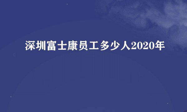 深圳富士康员工多少人2020年