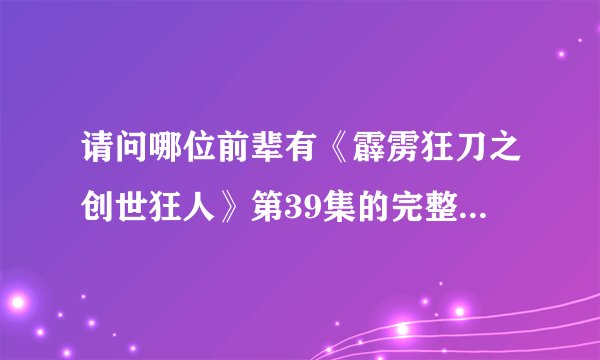 请问哪位前辈有《霹雳狂刀之创世狂人》第39集的完整版？非常感谢!