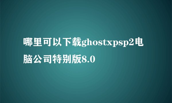 哪里可以下载ghostxpsp2电脑公司特别版8.0