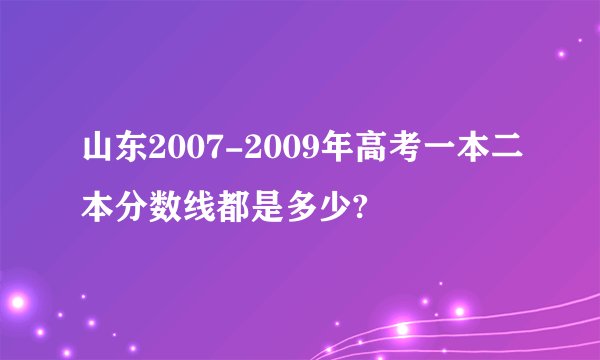 山东2007-2009年高考一本二本分数线都是多少?