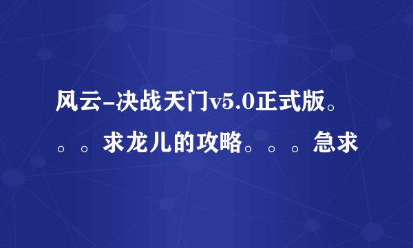 风云-决战天门v5.0正式版。。。求龙儿的攻略。。。急求