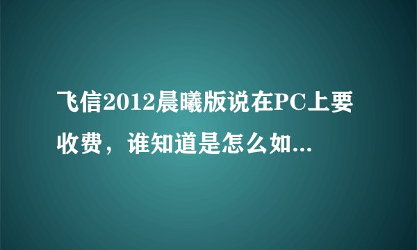 飞信2012晨曦版说在PC上要收费，谁知道是怎么如何收费的，收附加在手机上吗？不懂的不要乱答