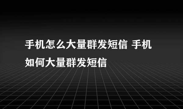手机怎么大量群发短信 手机如何大量群发短信