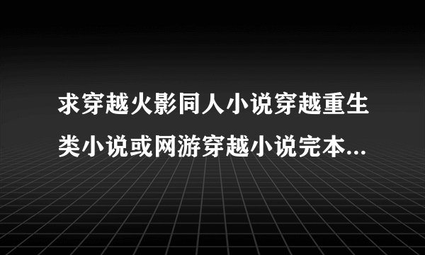 求穿越火影同人小说穿越重生类小说或网游穿越小说完本 要简介