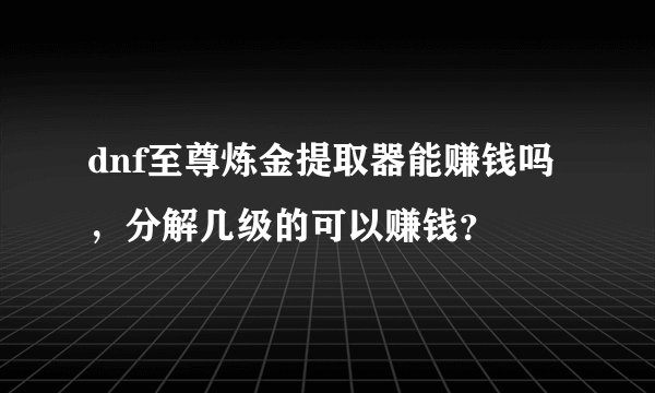 dnf至尊炼金提取器能赚钱吗，分解几级的可以赚钱？