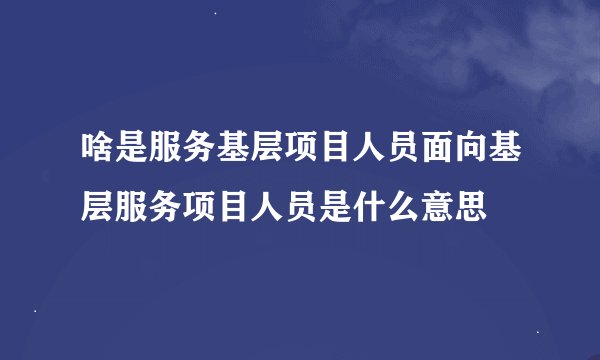 啥是服务基层项目人员面向基层服务项目人员是什么意思