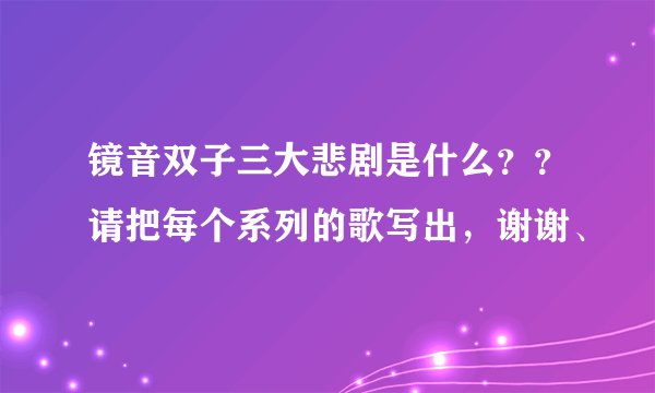 镜音双子三大悲剧是什么？？请把每个系列的歌写出，谢谢、