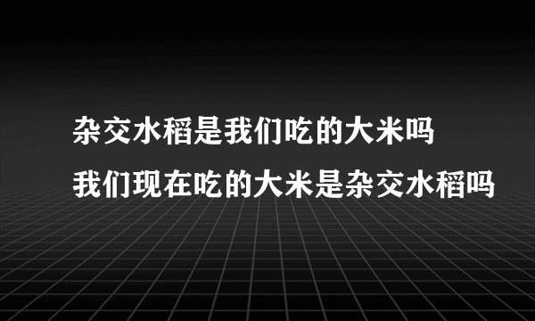 杂交水稻是我们吃的大米吗 我们现在吃的大米是杂交水稻吗